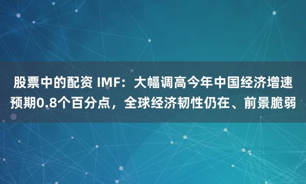 股票中的配资 IMF：大幅调高今年中国经济增速预期0.8个百分点，全球经济韧性仍在、前景脆弱