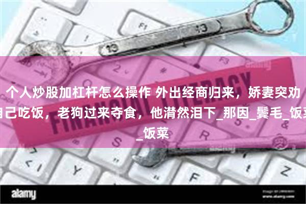 个人炒股加杠杆怎么操作 外出经商归来，娇妻突劝自己吃饭，老狗过来夺食，他潸然泪下_那因_鬓毛_饭菜