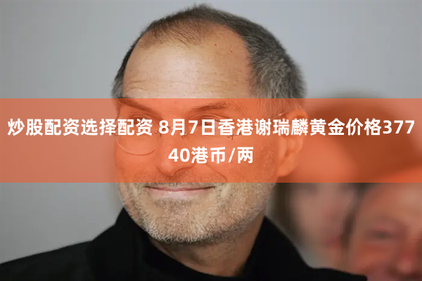 炒股配资选择配资 8月7日香港谢瑞麟黄金价格37740港币/两