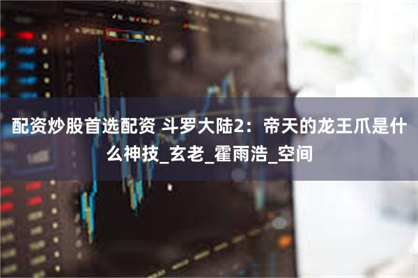 配资炒股首选配资 斗罗大陆2：帝天的龙王爪是什么神技_玄老_霍雨浩_空间