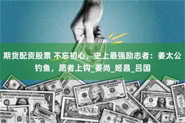 期货配资股票 不忘初心，史上最强励志者：姜太公钓鱼，愿者上钩_姜尚_姬昌_吕国