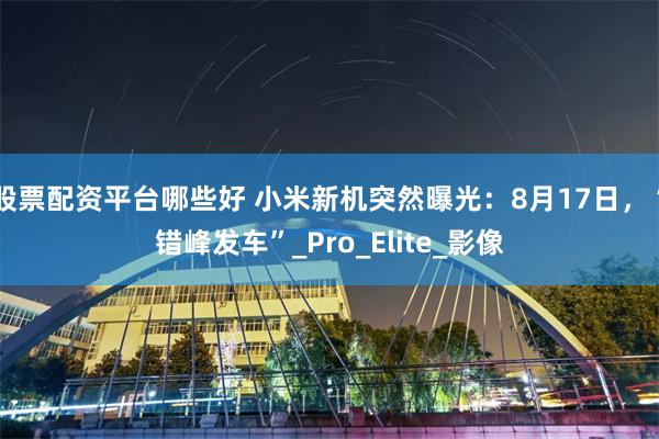 股票配资平台哪些好 小米新机突然曝光：8月17日，“错峰发车”_Pro_Elite_影像