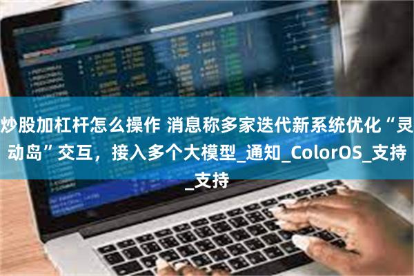 炒股加杠杆怎么操作 消息称多家迭代新系统优化“灵动岛”交互，接入多个大模型_通知_ColorOS_支持