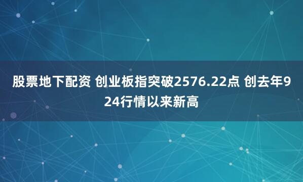 股票地下配资 创业板指突破2576.22点 创去年924行情以来新高