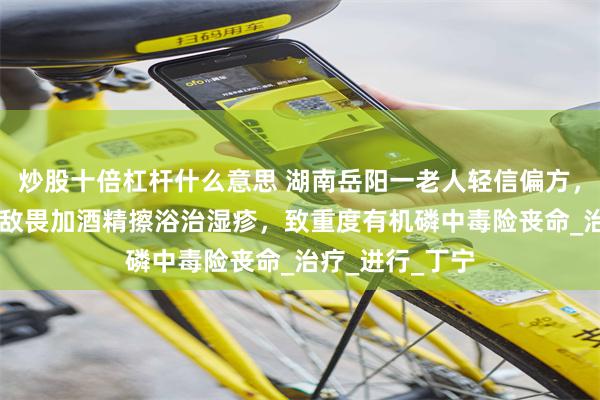 炒股十倍杠杆什么意思 湖南岳阳一老人轻信偏方，连续20天用敌敌畏加酒精擦浴治湿疹，致重度有机磷中毒险丧命_治疗_进行_丁宁
