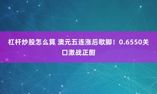杠杆炒股怎么算 澳元五连涨后歇脚！0.6550关口激战正酣
