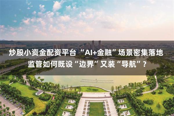 炒股小资金配资平台 “AI+金融”场景密集落地 监管如何既设“边界”又装“导航”？