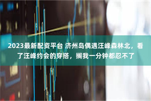 2023最新配资平台 济州岛偶遇汪峰森林北，看了汪峰约会的穿搭，搁我一分钟都忍不了
