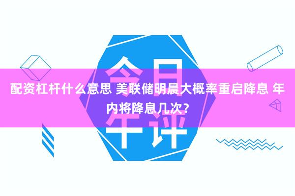 配资杠杆什么意思 美联储明晨大概率重启降息 年内将降息几次？