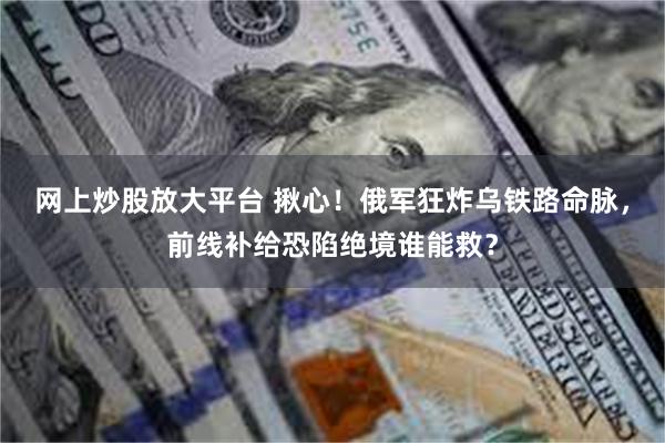 网上炒股放大平台 揪心！俄军狂炸乌铁路命脉，前线补给恐陷绝境谁能救？
